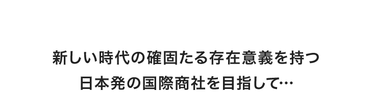 新しい時代の確固たる存在意義を持つ日本発の国際商社を目指して…